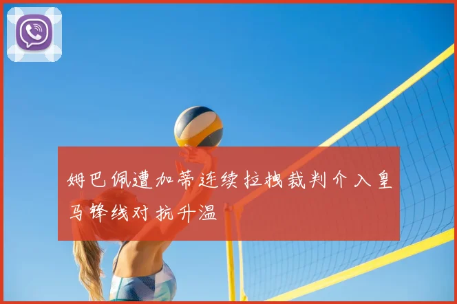 姆巴佩遭加蒂连续拉拽裁判介入皇马锋线对抗升温