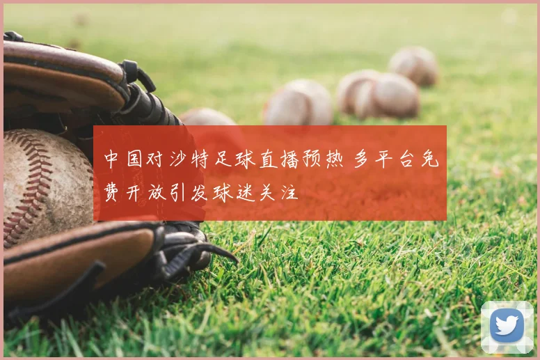 中国对沙特足球直播预热 多平台免费开放引发球迷关注