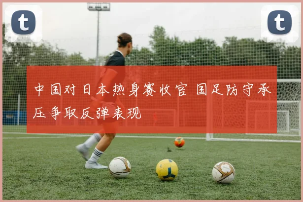 中国对日本热身赛收官 国足防守承压争取反弹表现
