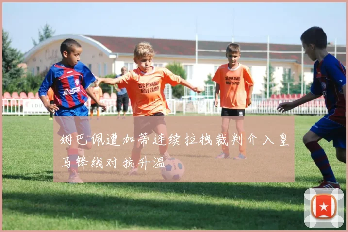 姆巴佩遭加蒂连续拉拽裁判介入皇马锋线对抗升温